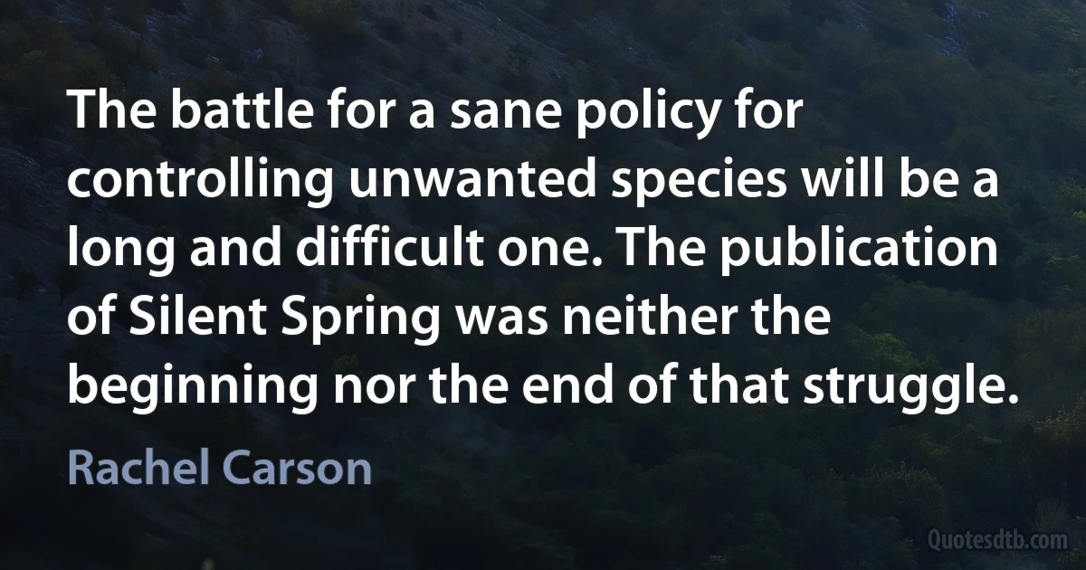 The battle for a sane policy for controlling unwanted species will be a long and difficult one. The publication of Silent Spring was neither the beginning nor the end of that struggle. (Rachel Carson)