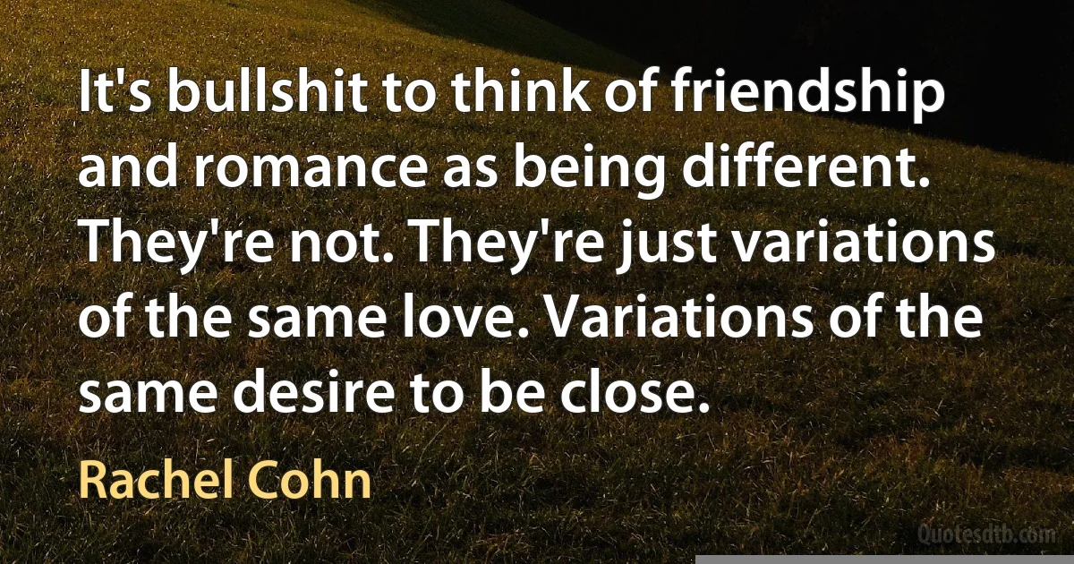 It's bullshit to think of friendship and romance as being different. They're not. They're just variations of the same love. Variations of the same desire to be close. (Rachel Cohn)