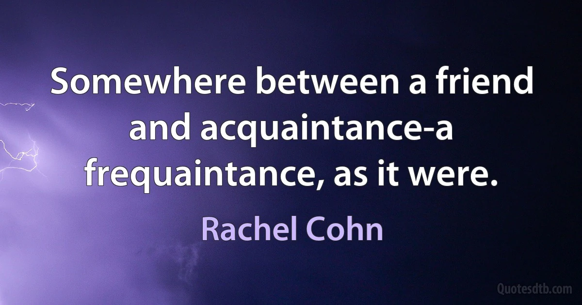 Somewhere between a friend and acquaintance-a frequaintance, as it were. (Rachel Cohn)