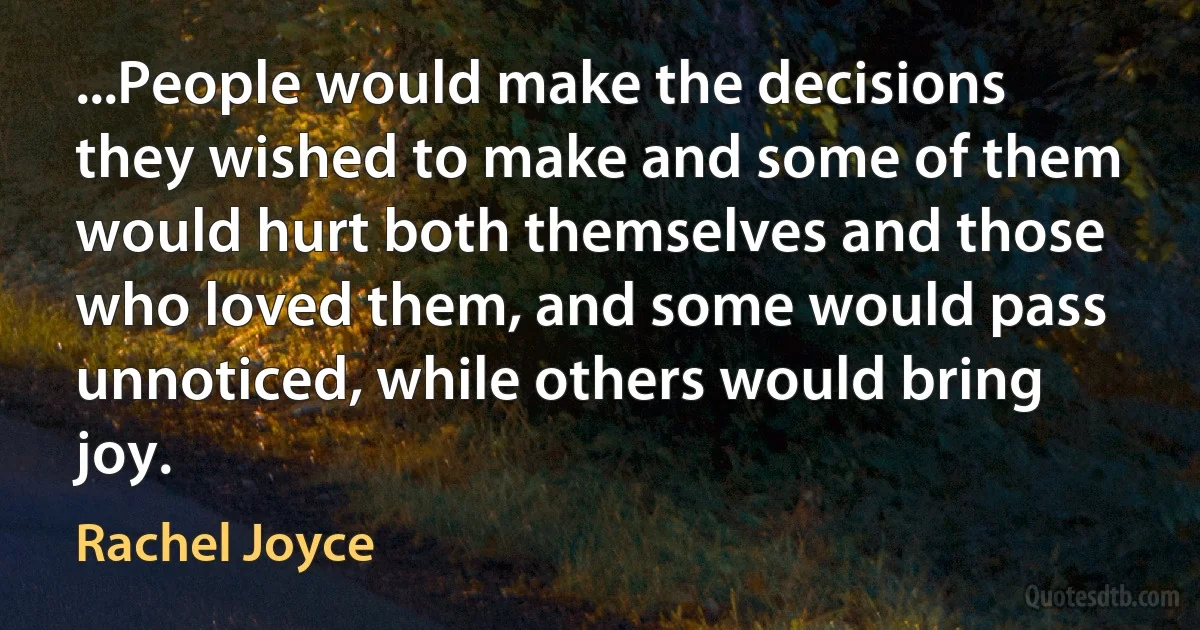 ...People would make the decisions they wished to make and some of them would hurt both themselves and those who loved them, and some would pass unnoticed, while others would bring joy. (Rachel Joyce)