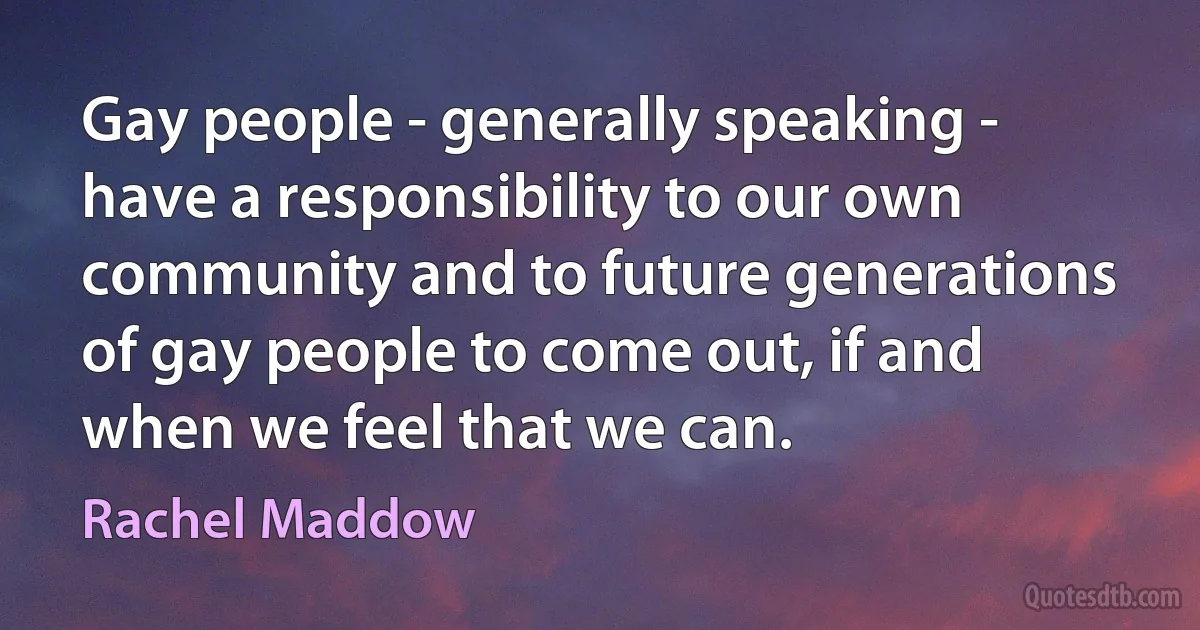 Gay people - generally speaking - have a responsibility to our own community and to future generations of gay people to come out, if and when we feel that we can. (Rachel Maddow)