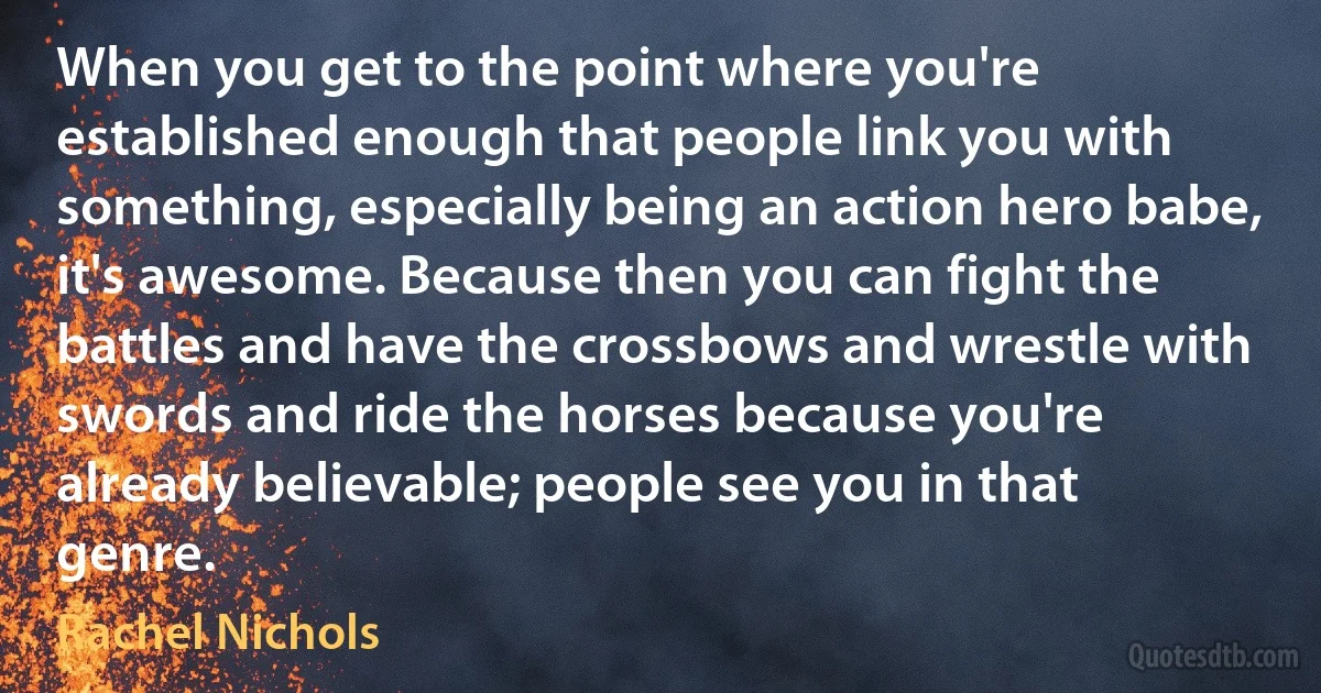 When you get to the point where you're established enough that people link you with something, especially being an action hero babe, it's awesome. Because then you can fight the battles and have the crossbows and wrestle with swords and ride the horses because you're already believable; people see you in that genre. (Rachel Nichols)