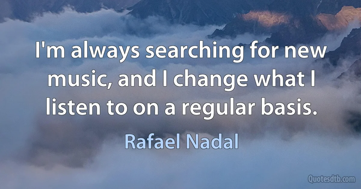 I'm always searching for new music, and I change what I listen to on a regular basis. (Rafael Nadal)