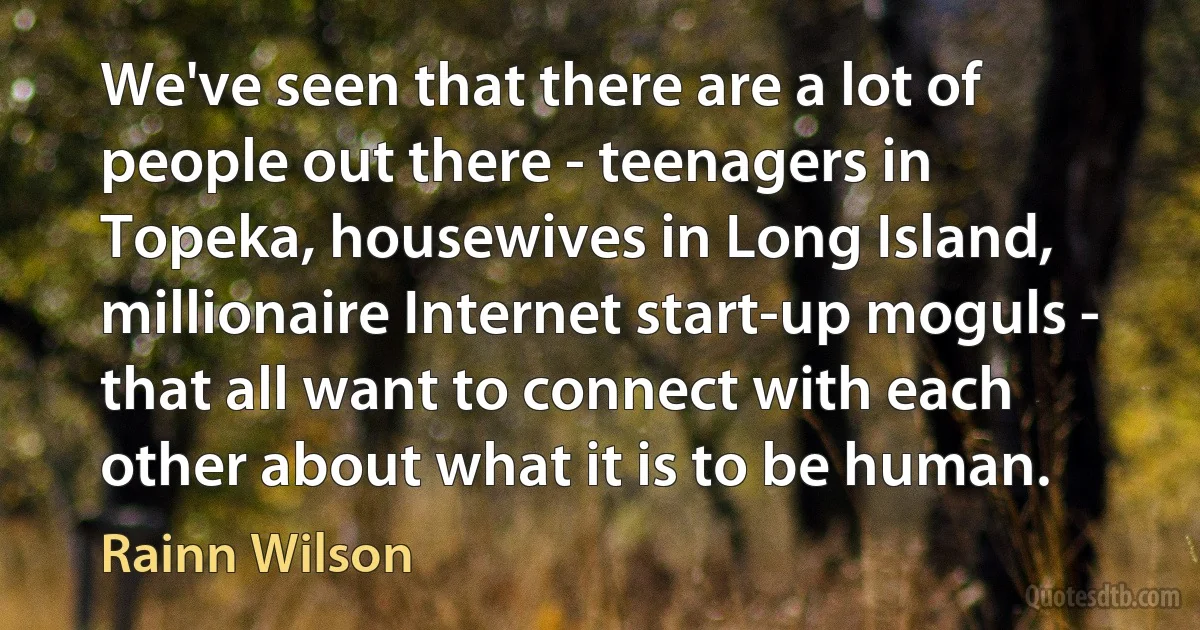 We've seen that there are a lot of people out there - teenagers in Topeka, housewives in Long Island, millionaire Internet start-up moguls - that all want to connect with each other about what it is to be human. (Rainn Wilson)