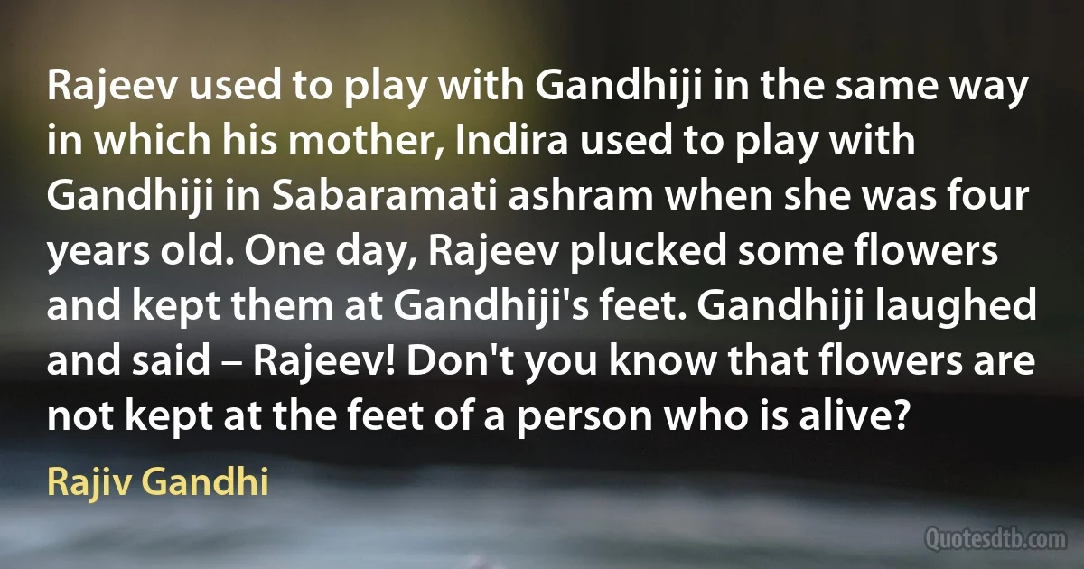 Rajeev used to play with Gandhiji in the same way in which his mother, Indira used to play with Gandhiji in Sabaramati ashram when she was four years old. One day, Rajeev plucked some flowers and kept them at Gandhiji's feet. Gandhiji laughed and said – Rajeev! Don't you know that flowers are not kept at the feet of a person who is alive? (Rajiv Gandhi)