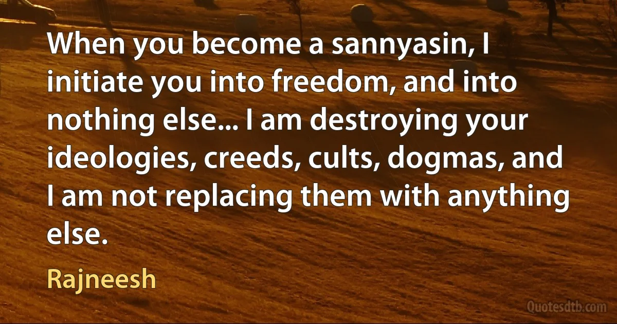 When you become a sannyasin, I initiate you into freedom, and into nothing else... I am destroying your ideologies, creeds, cults, dogmas, and I am not replacing them with anything else. (Rajneesh)