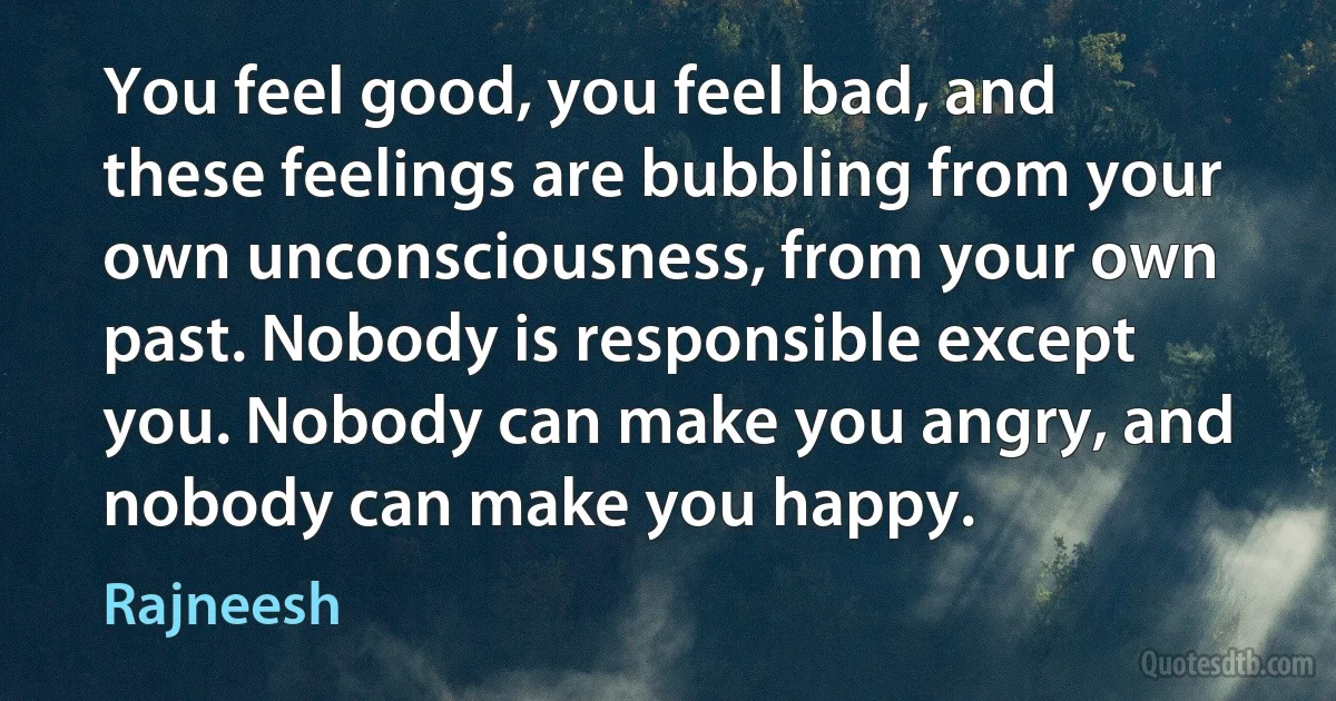 You feel good, you feel bad, and these feelings are bubbling from your own unconsciousness, from your own past. Nobody is responsible except you. Nobody can make you angry, and nobody can make you happy. (Rajneesh)