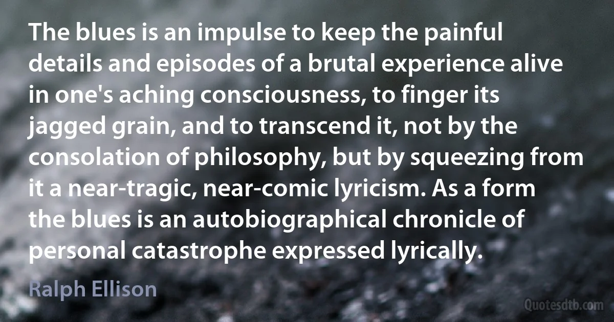 The blues is an impulse to keep the painful details and episodes of a brutal experience alive in one's aching consciousness, to finger its jagged grain, and to transcend it, not by the consolation of philosophy, but by squeezing from it a near-tragic, near-comic lyricism. As a form the blues is an autobiographical chronicle of personal catastrophe expressed lyrically. (Ralph Ellison)