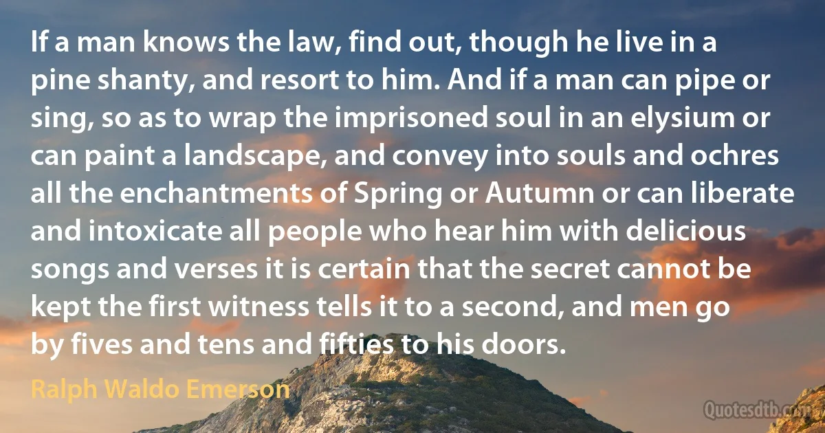 If a man knows the law, find out, though he live in a pine shanty, and resort to him. And if a man can pipe or sing, so as to wrap the imprisoned soul in an elysium or can paint a landscape, and convey into souls and ochres all the enchantments of Spring or Autumn or can liberate and intoxicate all people who hear him with delicious songs and verses it is certain that the secret cannot be kept the first witness tells it to a second, and men go by fives and tens and fifties to his doors. (Ralph Waldo Emerson)