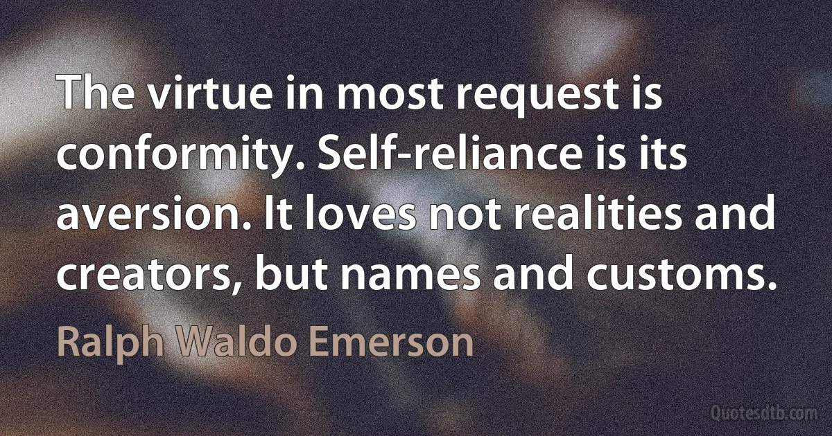 The virtue in most request is conformity. Self-reliance is its aversion. It loves not realities and creators, but names and customs. (Ralph Waldo Emerson)