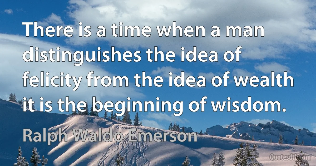 There is a time when a man distinguishes the idea of felicity from the idea of wealth it is the beginning of wisdom. (Ralph Waldo Emerson)