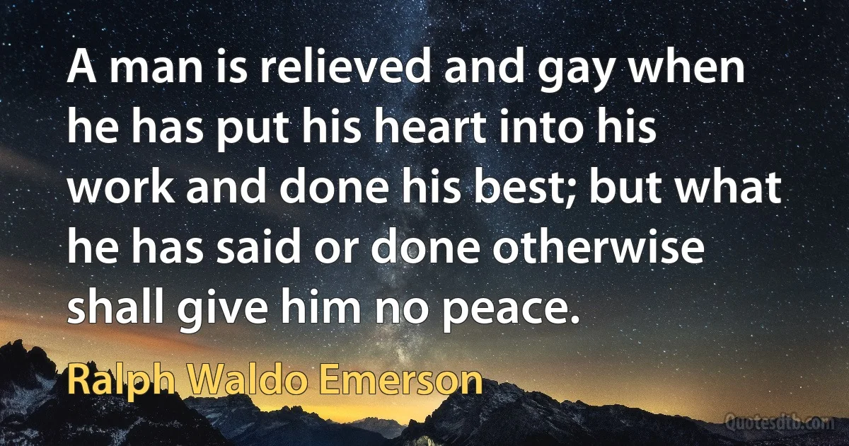 A man is relieved and gay when he has put his heart into his work and done his best; but what he has said or done otherwise shall give him no peace. (Ralph Waldo Emerson)