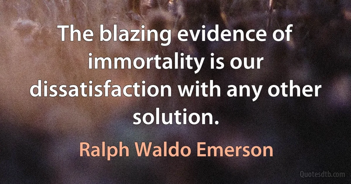 The blazing evidence of immortality is our dissatisfaction with any other solution. (Ralph Waldo Emerson)