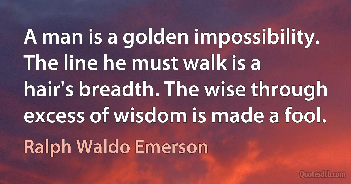 A man is a golden impossibility. The line he must walk is a hair's breadth. The wise through excess of wisdom is made a fool. (Ralph Waldo Emerson)