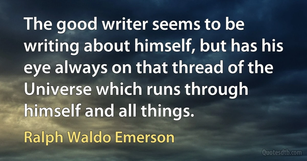 The good writer seems to be writing about himself, but has his eye always on that thread of the Universe which runs through himself and all things. (Ralph Waldo Emerson)