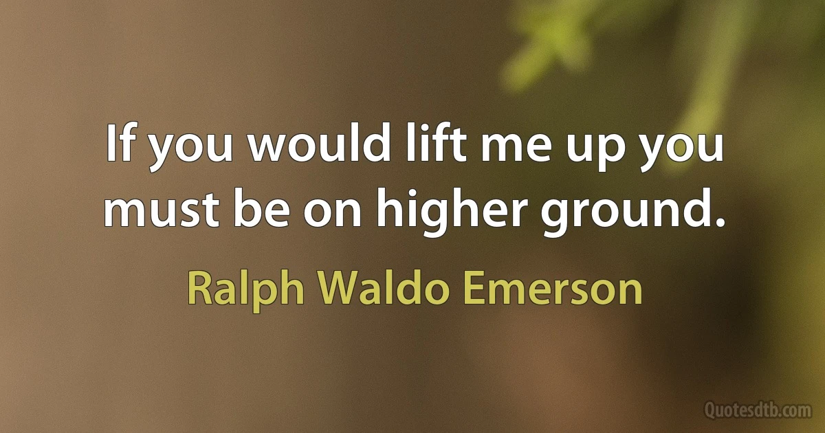 If you would lift me up you must be on higher ground. (Ralph Waldo Emerson)