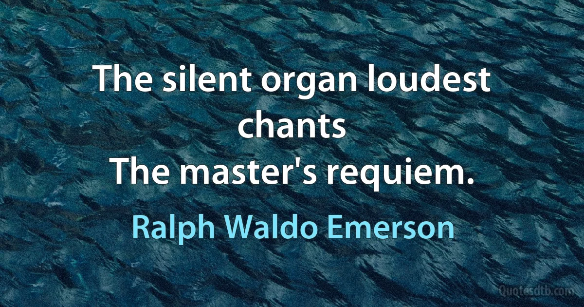 The silent organ loudest chants
The master's requiem. (Ralph Waldo Emerson)