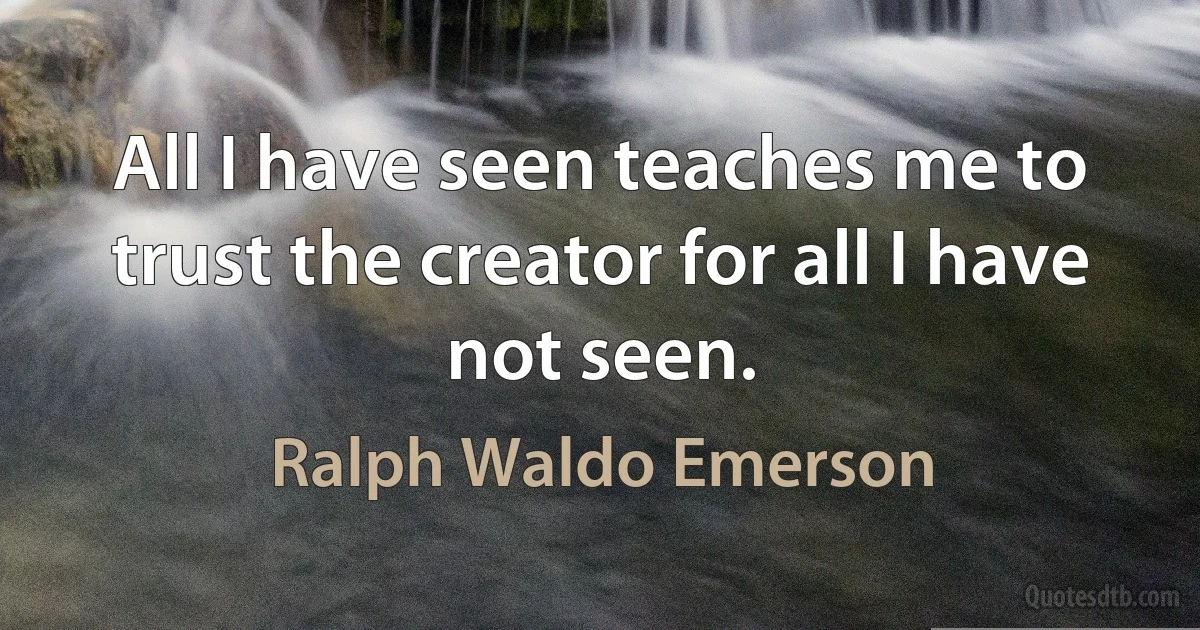 All I have seen teaches me to trust the creator for all I have not seen. (Ralph Waldo Emerson)