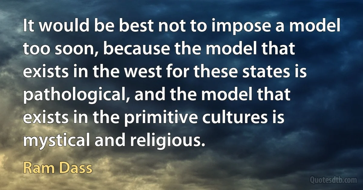 It would be best not to impose a model too soon, because the model that exists in the west for these states is pathological, and the model that exists in the primitive cultures is mystical and religious. (Ram Dass)