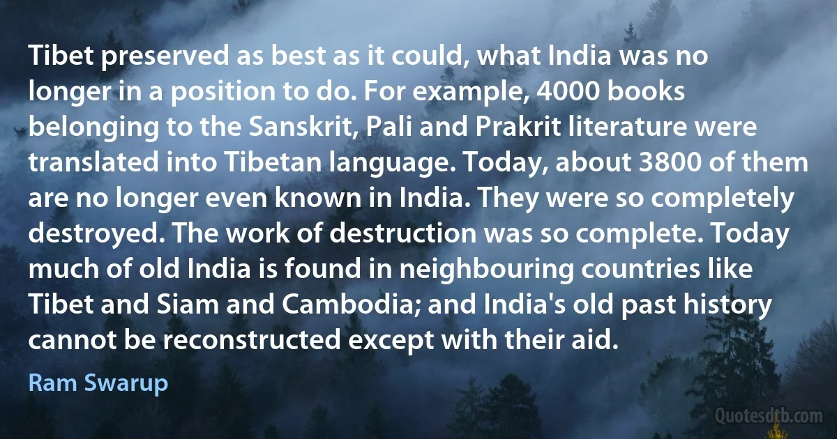 Tibet preserved as best as it could, what India was no longer in a position to do. For example, 4000 books belonging to the Sanskrit, Pali and Prakrit literature were translated into Tibetan language. Today, about 3800 of them are no longer even known in India. They were so completely destroyed. The work of destruction was so complete. Today much of old India is found in neighbouring countries like Tibet and Siam and Cambodia; and India's old past history cannot be reconstructed except with their aid. (Ram Swarup)