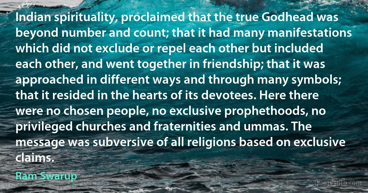 Indian spirituality, proclaimed that the true Godhead was beyond number and count; that it had many manifestations which did not exclude or repel each other but included each other, and went together in friendship; that it was approached in different ways and through many symbols; that it resided in the hearts of its devotees. Here there were no chosen people, no exclusive prophethoods, no privileged churches and fraternities and ummas. The message was subversive of all religions based on exclusive claims. (Ram Swarup)