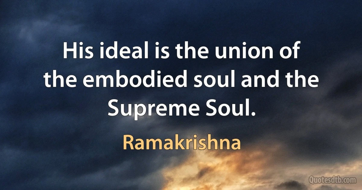 His ideal is the union of the embodied soul and the Supreme Soul. (Ramakrishna)