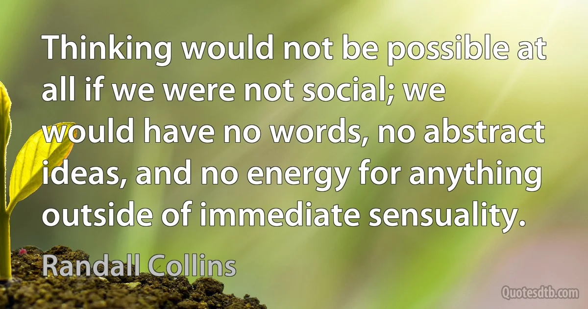 Thinking would not be possible at all if we were not social; we would have no words, no abstract ideas, and no energy for anything outside of immediate sensuality. (Randall Collins)