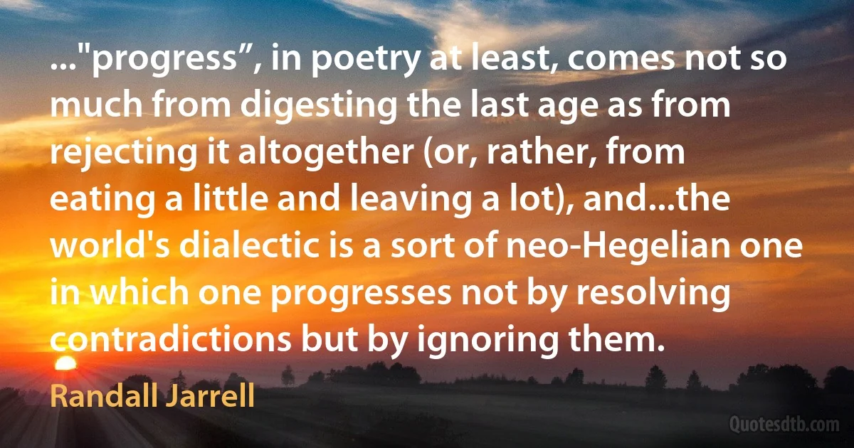 ..."progress”, in poetry at least, comes not so much from digesting the last age as from rejecting it altogether (or, rather, from eating a little and leaving a lot), and...the world's dialectic is a sort of neo-Hegelian one in which one progresses not by resolving contradictions but by ignoring them. (Randall Jarrell)