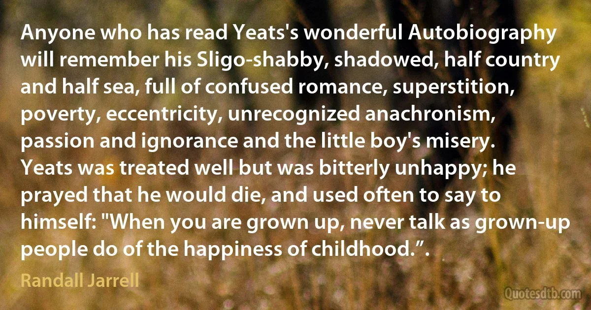 Anyone who has read Yeats's wonderful Autobiography will remember his Sligo-shabby, shadowed, half country and half sea, full of confused romance, superstition, poverty, eccentricity, unrecognized anachronism, passion and ignorance and the little boy's misery. Yeats was treated well but was bitterly unhappy; he prayed that he would die, and used often to say to himself: "When you are grown up, never talk as grown-up people do of the happiness of childhood.”. (Randall Jarrell)