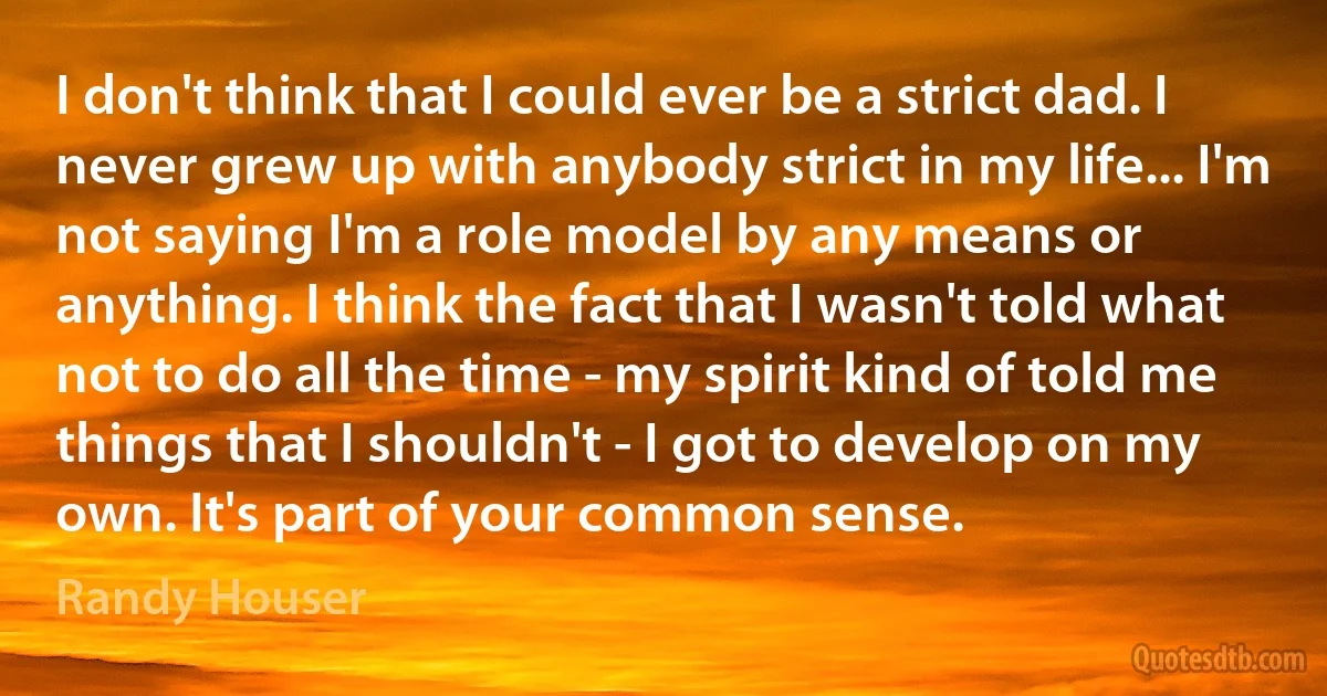 I don't think that I could ever be a strict dad. I never grew up with anybody strict in my life... I'm not saying I'm a role model by any means or anything. I think the fact that I wasn't told what not to do all the time - my spirit kind of told me things that I shouldn't - I got to develop on my own. It's part of your common sense. (Randy Houser)