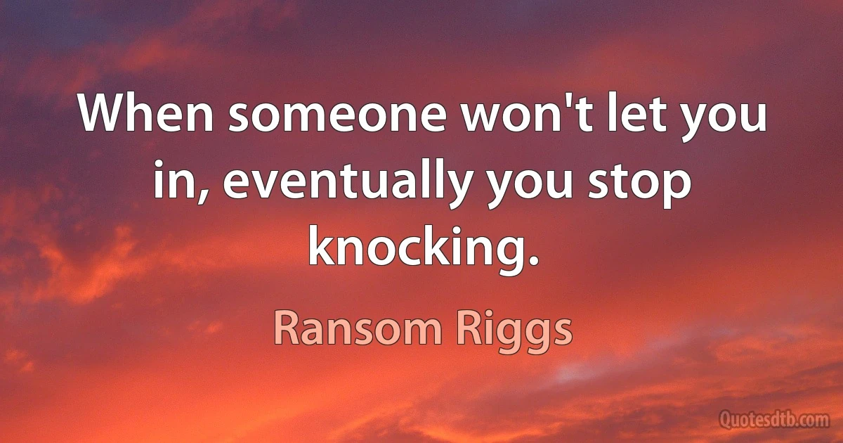 When someone won't let you in, eventually you stop knocking. (Ransom Riggs)