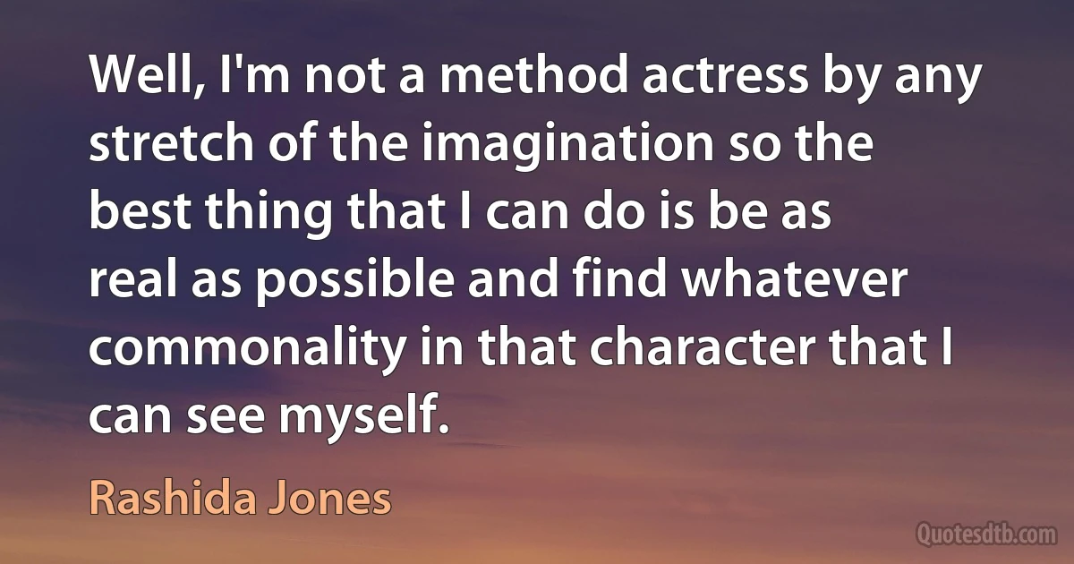 Well, I'm not a method actress by any stretch of the imagination so the best thing that I can do is be as real as possible and find whatever commonality in that character that I can see myself. (Rashida Jones)