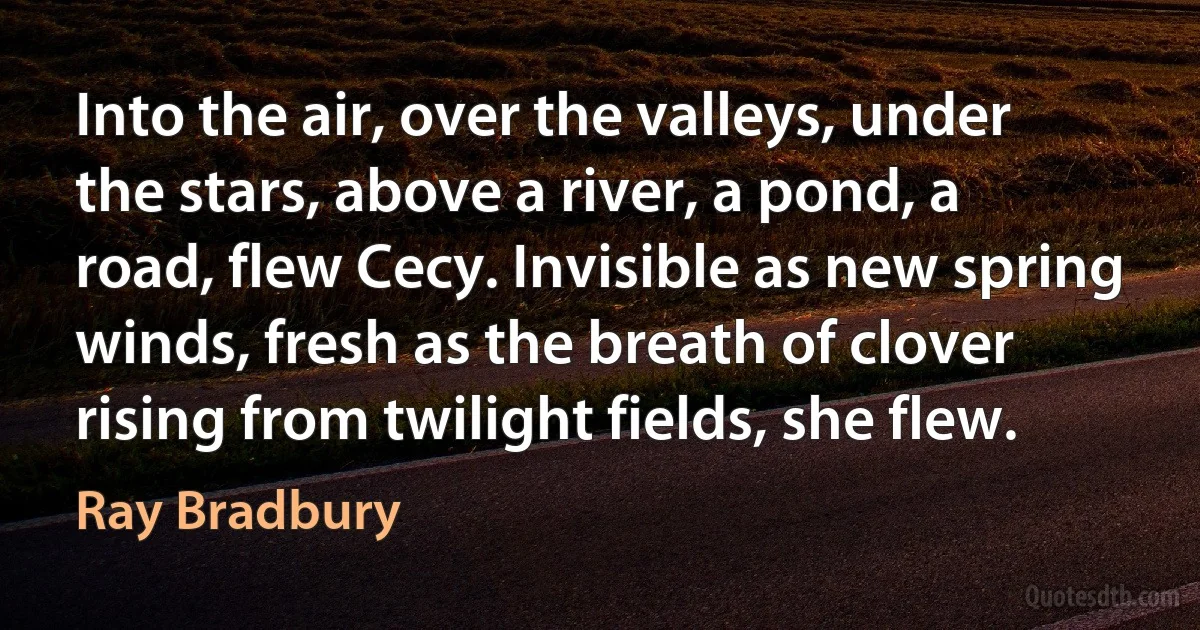 Into the air, over the valleys, under the stars, above a river, a pond, a road, flew Cecy. Invisible as new spring winds, fresh as the breath of clover rising from twilight fields, she flew. (Ray Bradbury)