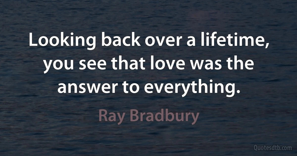 Looking back over a lifetime, you see that love was the answer to everything. (Ray Bradbury)