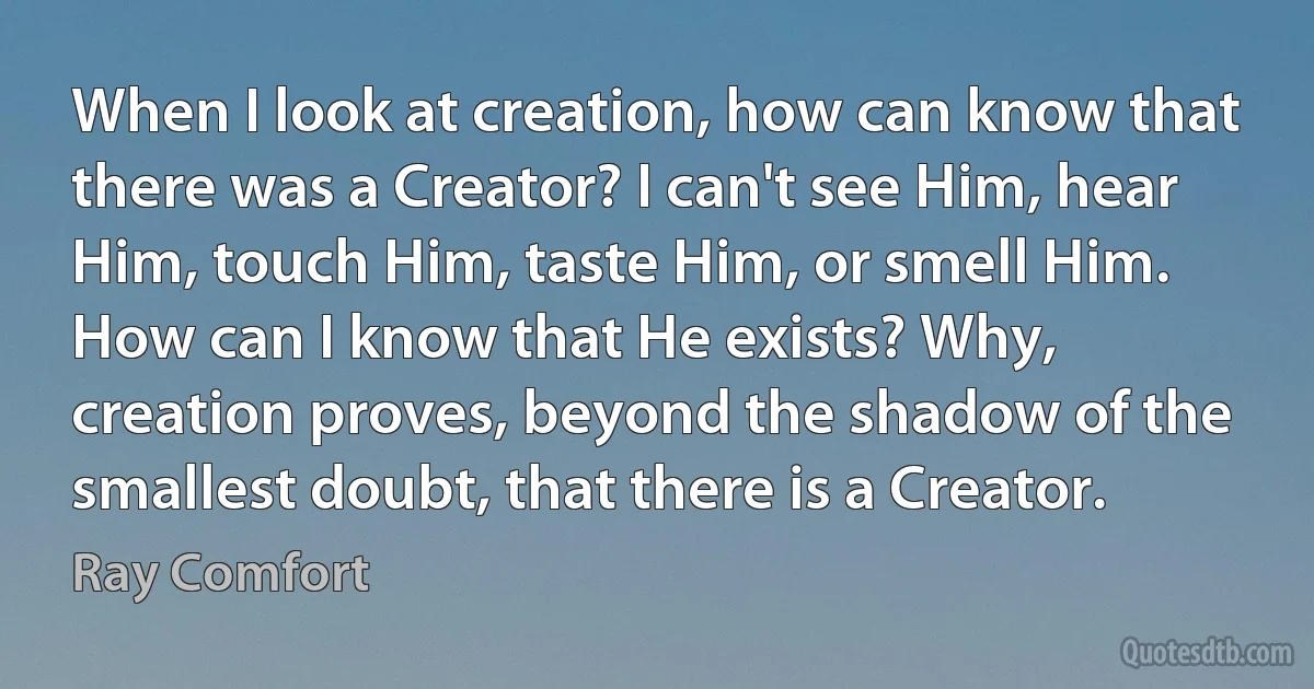 When I look at creation, how can know that there was a Creator? I can't see Him, hear Him, touch Him, taste Him, or smell Him. How can I know that He exists? Why, creation proves, beyond the shadow of the smallest doubt, that there is a Creator. (Ray Comfort)