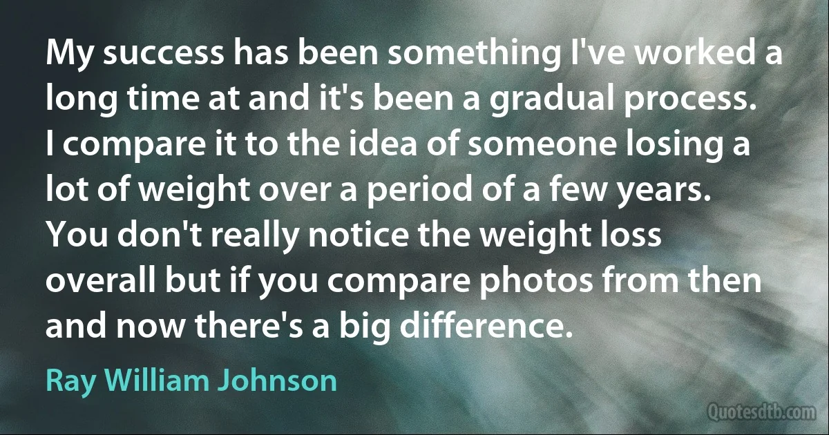 My success has been something I've worked a long time at and it's been a gradual process. I compare it to the idea of someone losing a lot of weight over a period of a few years. You don't really notice the weight loss overall but if you compare photos from then and now there's a big difference. (Ray William Johnson)