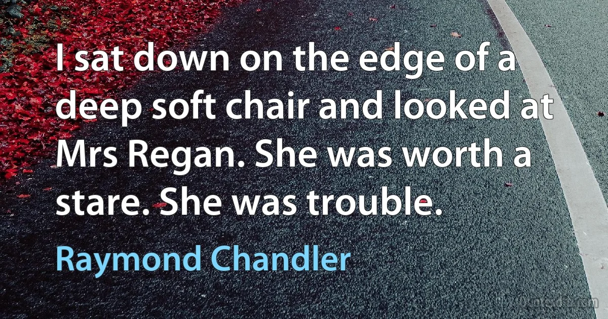 I sat down on the edge of a deep soft chair and looked at Mrs Regan. She was worth a stare. She was trouble. (Raymond Chandler)