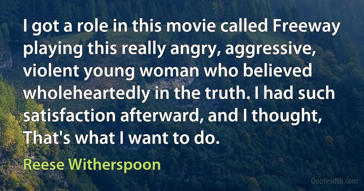 I got a role in this movie called Freeway playing this really angry, aggressive, violent young woman who believed wholeheartedly in the truth. I had such satisfaction afterward, and I thought, That's what I want to do. (Reese Witherspoon)