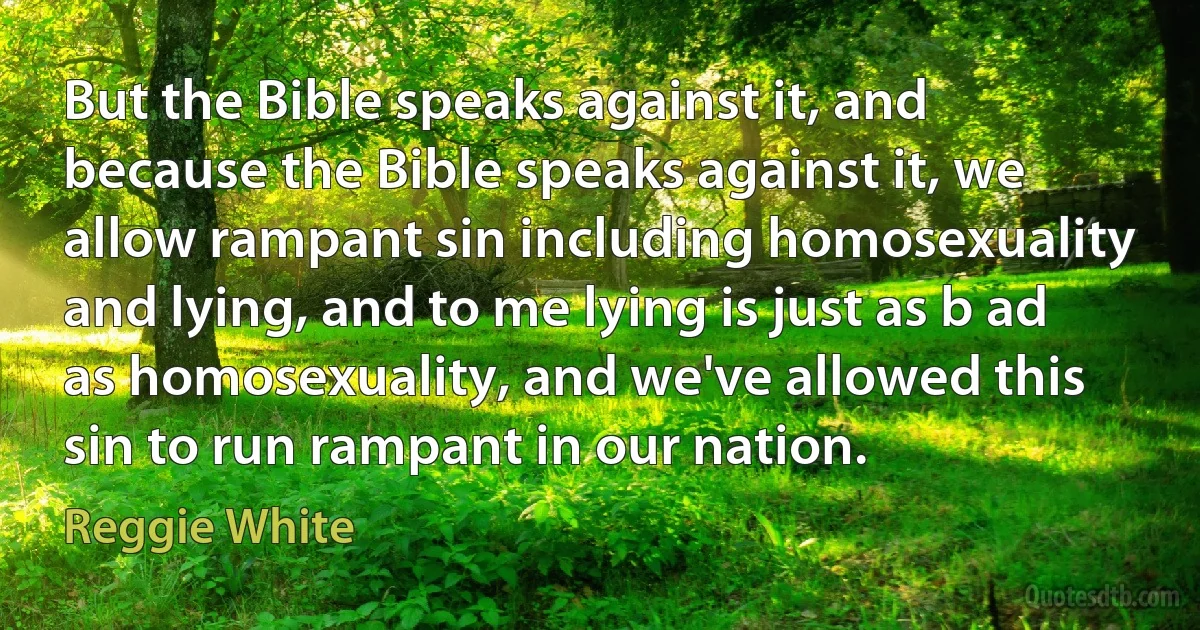 But the Bible speaks against it, and because the Bible speaks against it, we allow rampant sin including homosexuality and lying, and to me lying is just as b ad as homosexuality, and we've allowed this sin to run rampant in our nation. (Reggie White)