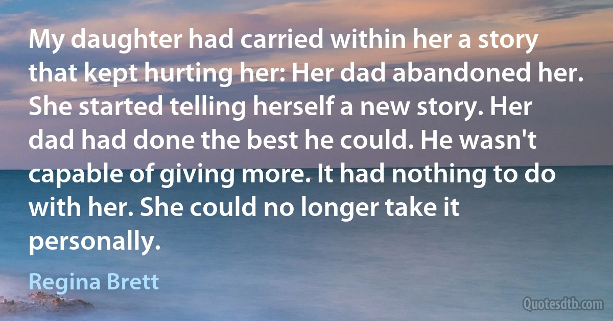 My daughter had carried within her a story that kept hurting her: Her dad abandoned her. She started telling herself a new story. Her dad had done the best he could. He wasn't capable of giving more. It had nothing to do with her. She could no longer take it personally. (Regina Brett)