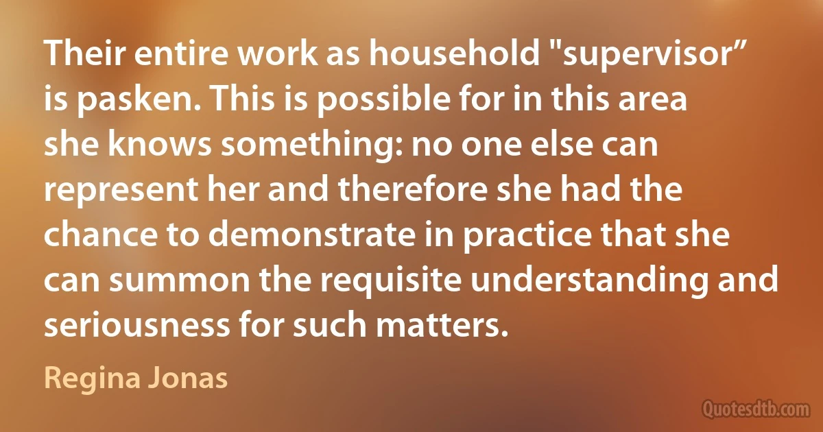 Their entire work as household "supervisor” is pasken. This is possible for in this area she knows something: no one else can represent her and therefore she had the chance to demonstrate in practice that she can summon the requisite understanding and seriousness for such matters. (Regina Jonas)