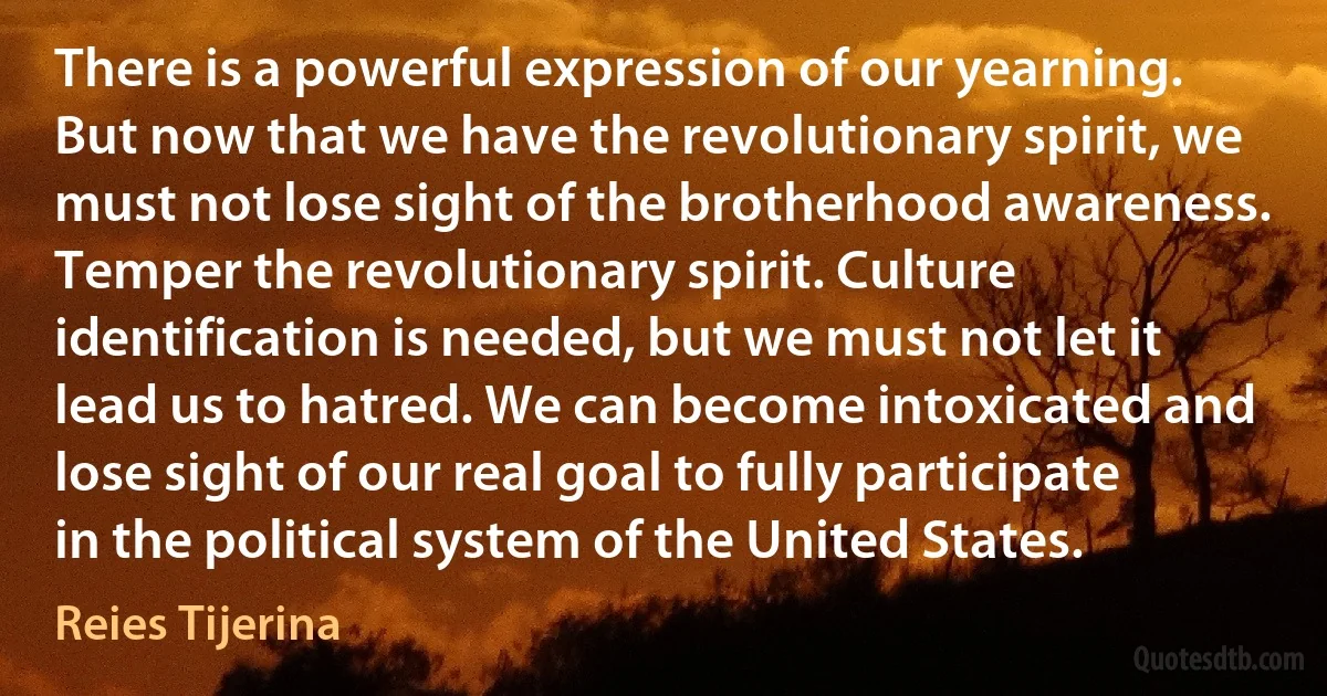 There is a powerful expression of our yearning. But now that we have the revolutionary spirit, we must not lose sight of the brotherhood awareness. Temper the revolutionary spirit. Culture identification is needed, but we must not let it lead us to hatred. We can become intoxicated and lose sight of our real goal to fully participate in the political system of the United States. (Reies Tijerina)