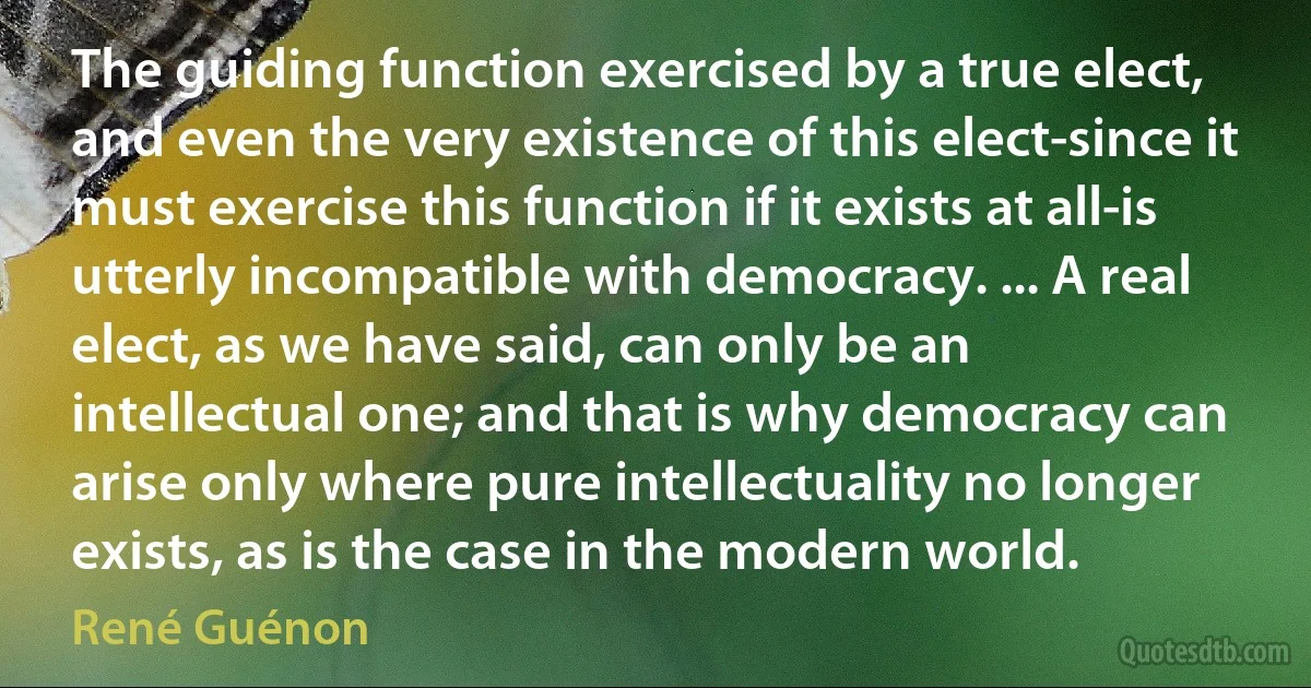 The guiding function exercised by a true elect, and even the very existence of this elect-since it must exercise this function if it exists at all-is utterly incompatible with democracy. ... A real elect, as we have said, can only be an intellectual one; and that is why democracy can arise only where pure intellectuality no longer exists, as is the case in the modern world. (René Guénon)