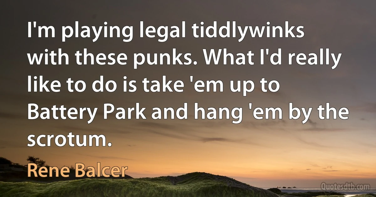 I'm playing legal tiddlywinks with these punks. What I'd really like to do is take 'em up to Battery Park and hang 'em by the scrotum. (Rene Balcer)