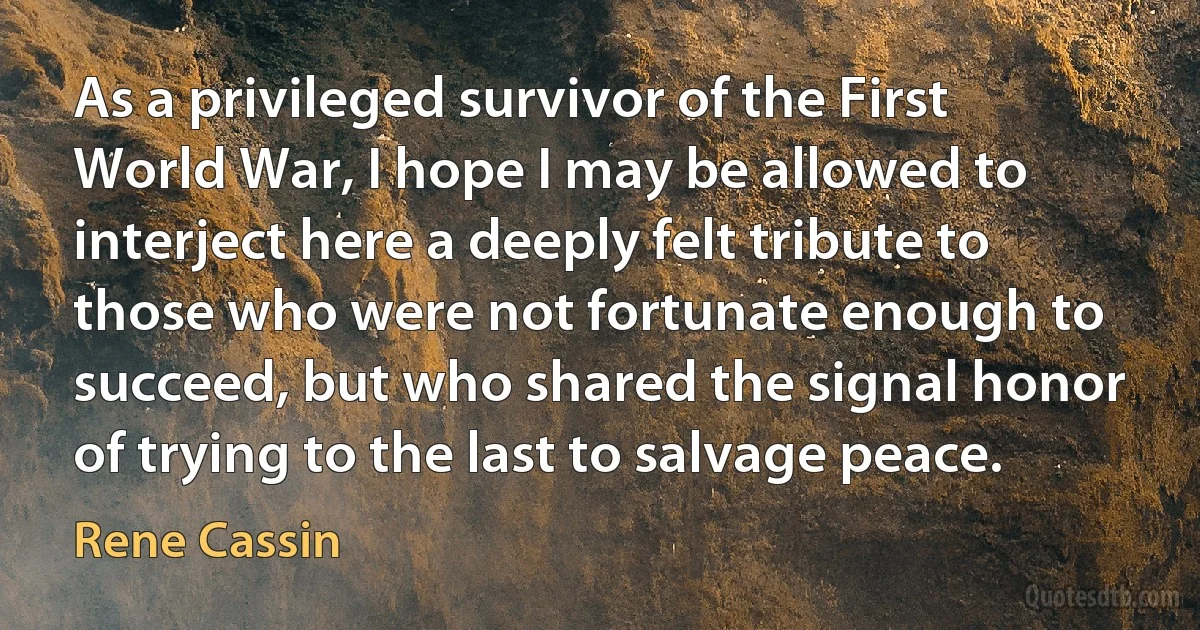 As a privileged survivor of the First World War, I hope I may be allowed to interject here a deeply felt tribute to those who were not fortunate enough to succeed, but who shared the signal honor of trying to the last to salvage peace. (Rene Cassin)