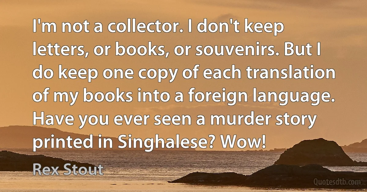 I'm not a collector. I don't keep letters, or books, or souvenirs. But I do keep one copy of each translation of my books into a foreign language. Have you ever seen a murder story printed in Singhalese? Wow! (Rex Stout)