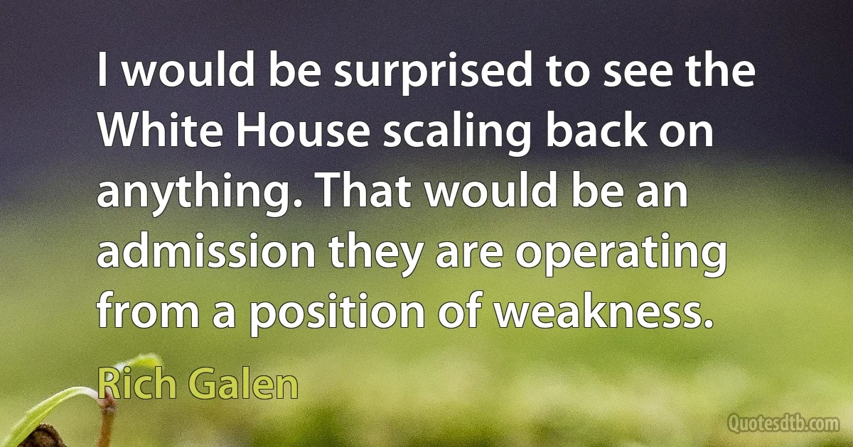 I would be surprised to see the White House scaling back on anything. That would be an admission they are operating from a position of weakness. (Rich Galen)