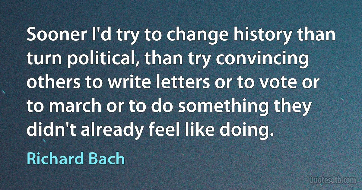 Sooner I'd try to change history than turn political, than try convincing others to write letters or to vote or to march or to do something they didn't already feel like doing. (Richard Bach)