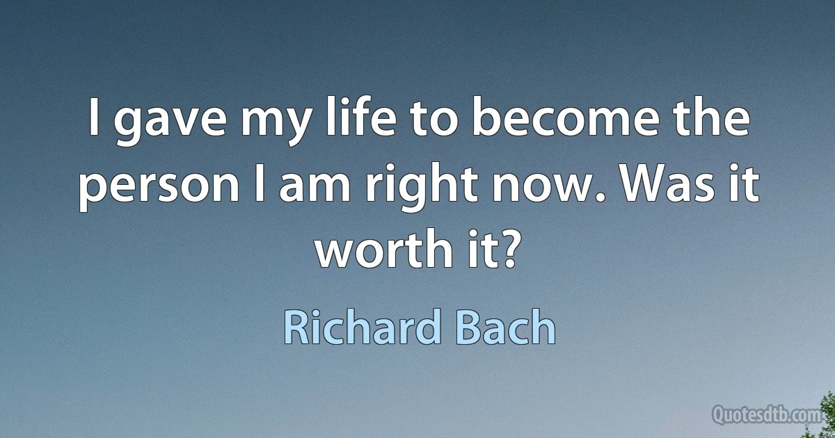 I gave my life to become the person I am right now. Was it worth it? (Richard Bach)