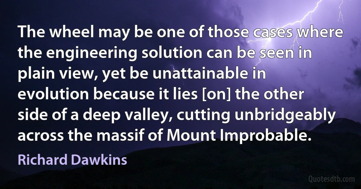 The wheel may be one of those cases where the engineering solution can be seen in plain view, yet be unattainable in evolution because it lies [on] the other side of a deep valley, cutting unbridgeably across the massif of Mount Improbable. (Richard Dawkins)